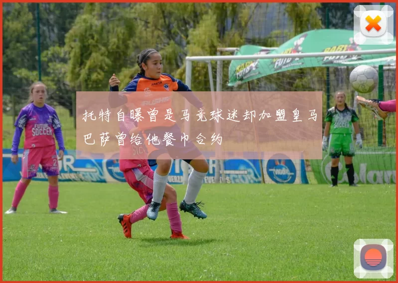 托特自曝曾是马竞球迷却加盟皇马巴萨曾给他餐巾合约
