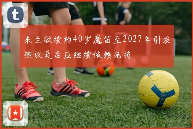 米兰欲续约40岁魔笛至2027年引发热议是否应继续依赖老将