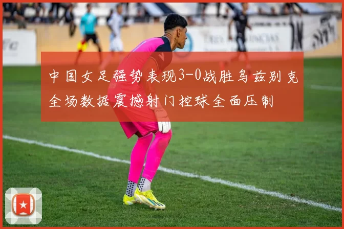 中国女足强势表现3-0战胜乌兹别克全场数据震撼射门控球全面压制