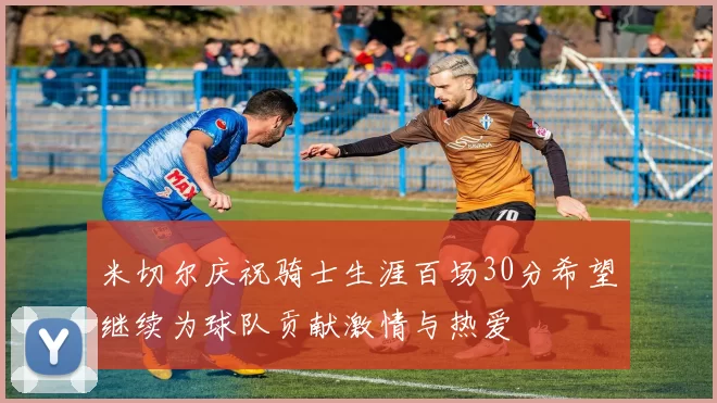 米切尔庆祝骑士生涯百场30分希望继续为球队贡献激情与热爱