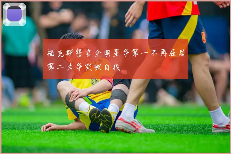 福克斯誓言全明星争第一不再屈居第二力争突破自我