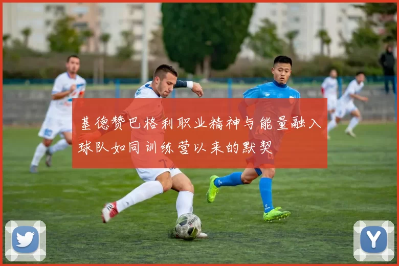 基德赞巴格利职业精神与能量融入球队如同训练营以来的默契
