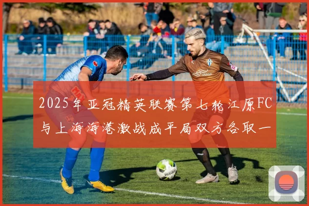 2025年亚冠精英联赛第七轮江原FC与上海海港激战成平局双方各取一分