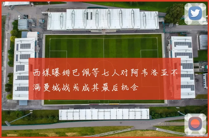 西媒曝姆巴佩等七人对阿韦洛亚不满曼城战或成其最后机会
