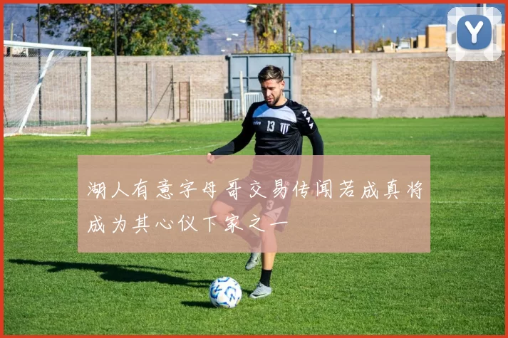 湖人有意字母哥交易传闻若成真将成为其心仪下家之一