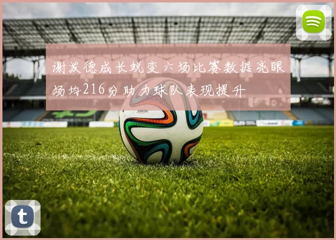 谢泼德成长蜕变六场比赛数据亮眼场均216分助力球队表现提升