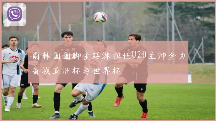 前韩国国脚金廷洙担任U20主帅全力备战亚洲杯与世界杯