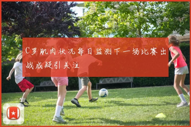 C罗肌肉状况每日监测下一场比赛出战成疑引关注