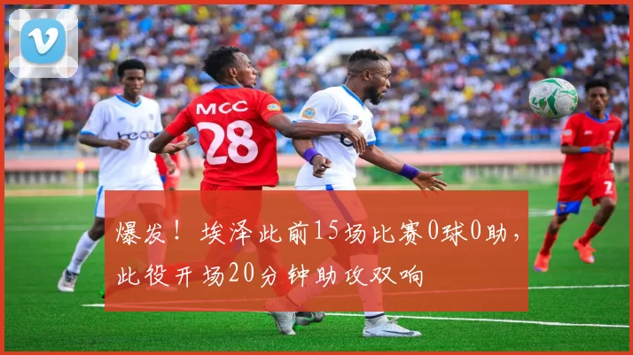 爆发!埃泽此前15场比赛0球0助,此役开场20分钟助攻双响