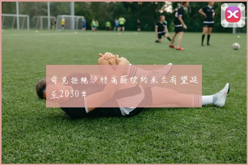 奇克拒绝沙特高薪续约米兰有望延至2030年