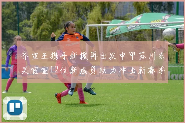 齐宣王携手新援再出发中甲苏州东吴官宣12位新成员助力冲击新赛季