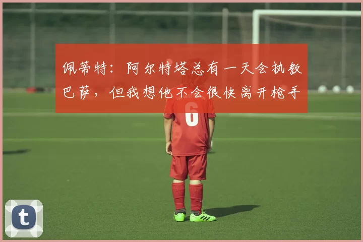 佩蒂特：阿尔特塔总有一天会执教巴萨，但我想他不会很快离开枪手
