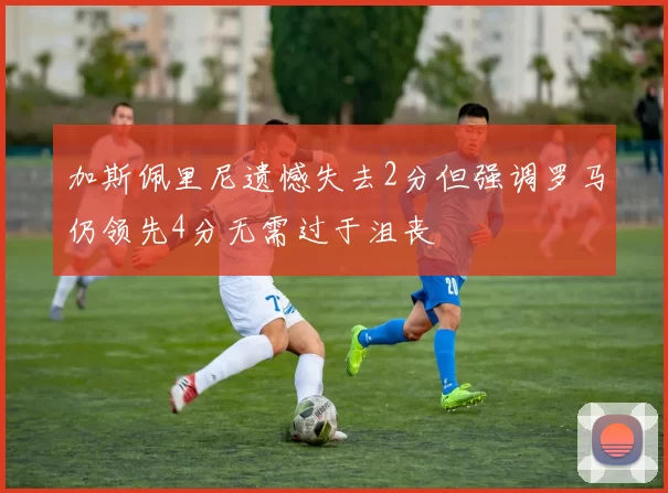 加斯佩里尼遗憾失去2分但强调罗马仍领先4分无需过于沮丧