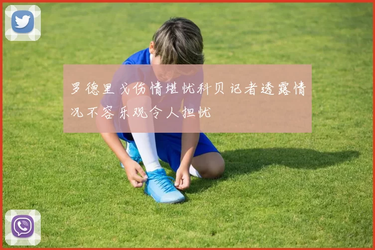 罗德里戈伤情堪忧科贝记者透露情况不容乐观令人担忧