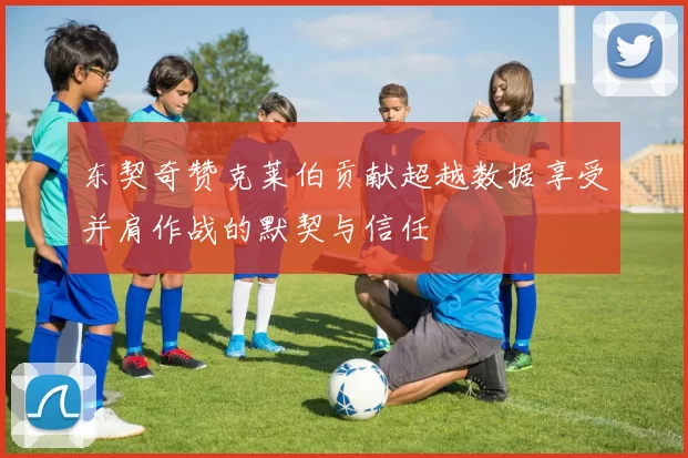 东契奇赞克莱伯贡献超越数据享受并肩作战的默契与信任