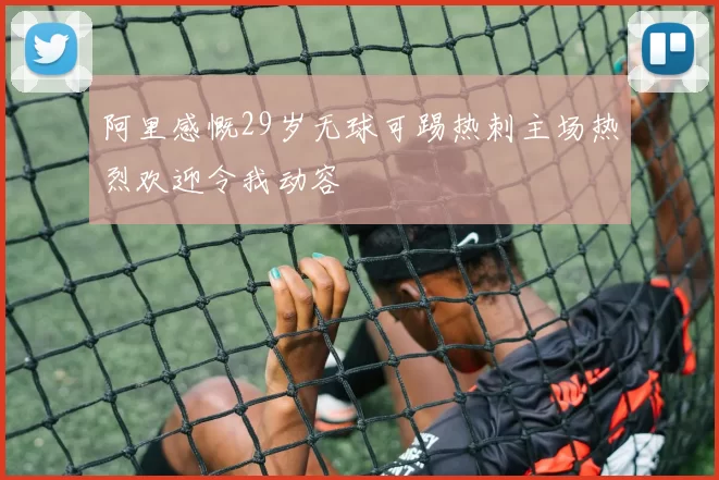 阿里感慨29岁无球可踢热刺主场热烈欢迎令我动容