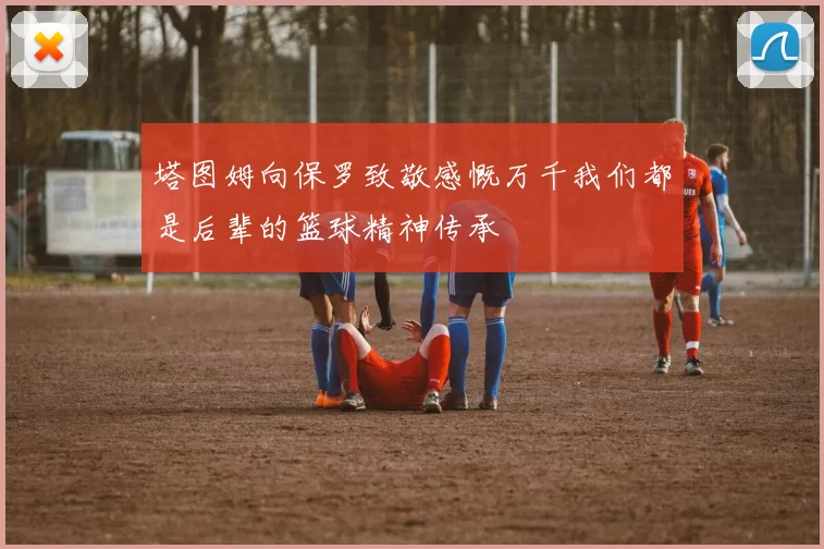 塔图姆向保罗致敬感慨万千我们都是后辈的篮球精神传承