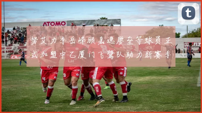 努艾力李岳峰顾嘉逸廖垒等球员正式加盟中乙厦门飞鹭队助力新赛季