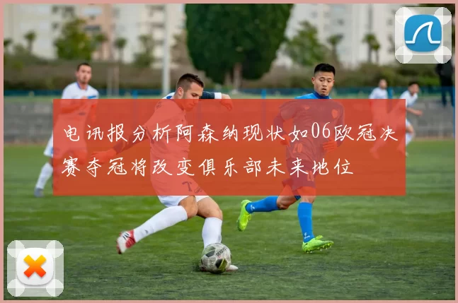 电讯报分析阿森纳现状如06欧冠决赛夺冠将改变俱乐部未来地位