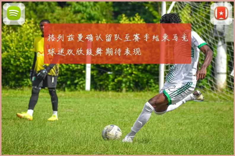 格列兹曼确认留队至赛季结束马竞球迷欢欣鼓舞期待表现