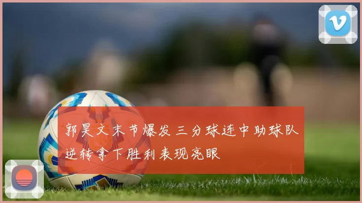 郭昊文末节爆发三分球连中助球队逆转拿下胜利表现亮眼