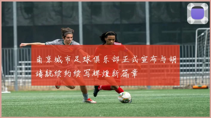南京城市足球俱乐部正式宣布与胡靖航续约续写辉煌新篇章