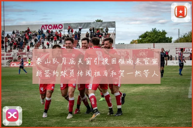 泰山队月底关窗引援困难尚未官宣新签约球员传闻祖马和贺一然等人