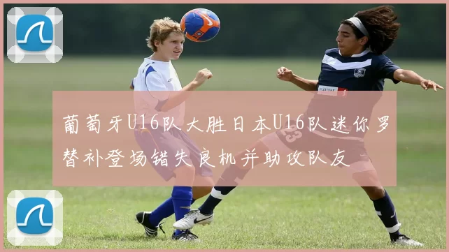 葡萄牙U16队大胜日本U16队迷你罗替补登场错失良机并助攻队友